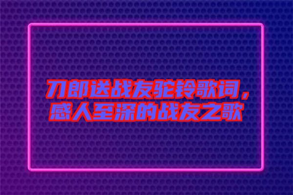 刀郎送戰友駝鈴歌詞，感人至深的戰友之歌