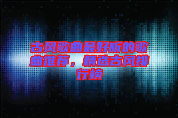 古風(fēng)歌曲最好聽的歌曲推薦，精選古風(fēng)排行榜