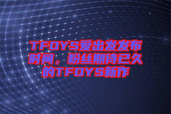 TFOYS愛出發發布時間，粉絲期待已久的TFOYS新作