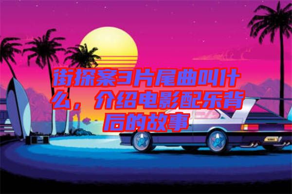 街探案3片尾曲叫什么，介紹電影配樂(lè)背后的故事