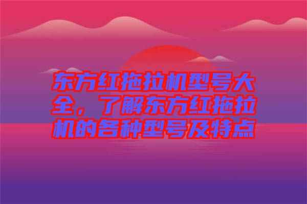 東方紅拖拉機型號大全，了解東方紅拖拉機的各種型號及特點
