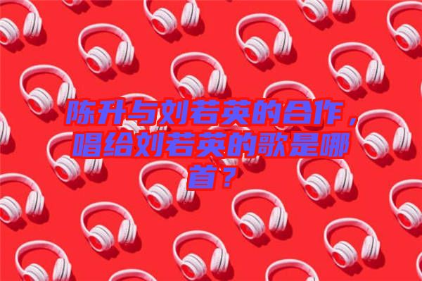 陳升與劉若英的合作，唱給劉若英的歌是哪首？