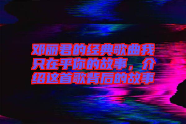 鄧麗君的經典歌曲我只在乎你的故事，介紹這首歌背后的故事