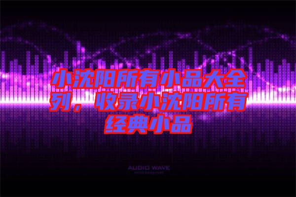 小沈陽(yáng)所有小品大全列，收錄小沈陽(yáng)所有經(jīng)典小品