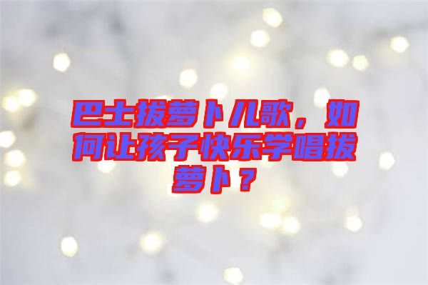 巴士拔蘿卜兒歌，如何讓孩子快樂學(xué)唱拔蘿卜？