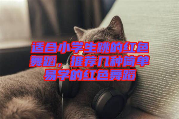 適合小學生跳的紅色舞蹈，推薦幾種簡單易學的紅色舞蹈