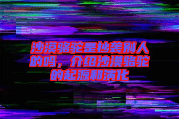 沙漠駱駝是抄襲別人的嗎，介紹沙漠駱駝的起源和演化