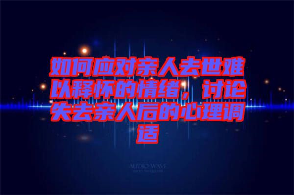 如何應對親人去世難以釋懷的情緒，討論失去親人后的心理調適