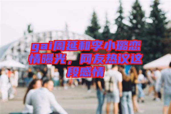gai周延和李小璐戀情曝光，網友熱議這段感情