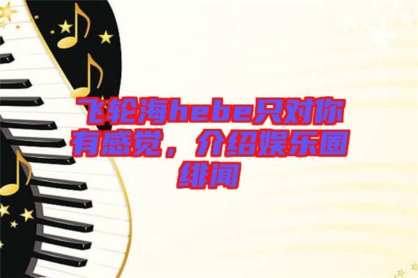 飛輪海hebe只對你有感覺，介紹娛樂圈緋聞