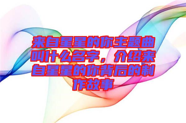 來(lái)自星星的你主題曲叫什么名字，介紹來(lái)自星星的你背后的制作故事