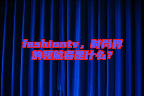fashiontv，時(shí)尚界的領(lǐng)航者是什么？