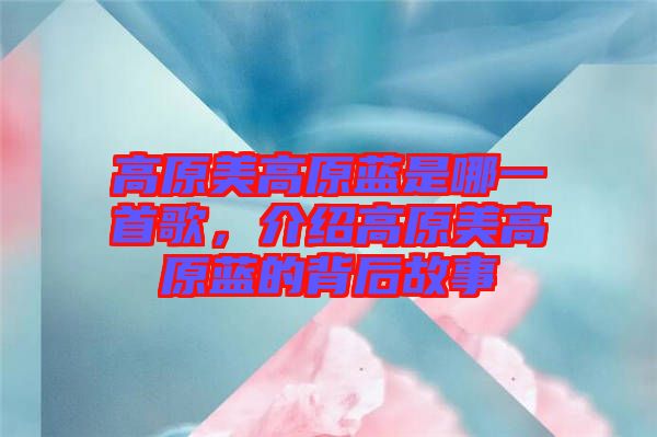 高原美高原藍是哪一首歌，介紹高原美高原藍的背后故事