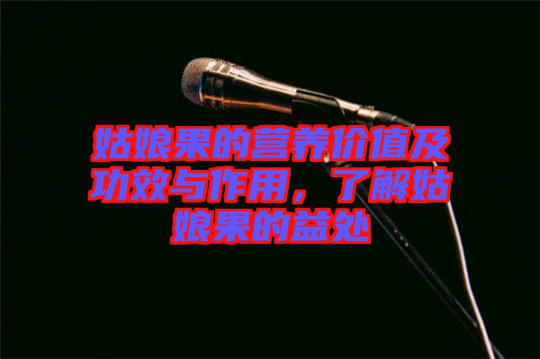 姑娘果的營養價值及功效與作用，了解姑娘果的益處