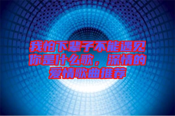 我怕下輩子不能遇見你是什么歌，深情的愛情歌曲推薦