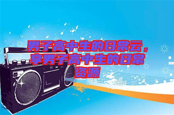 男子高中生的日常云，享男子高中生的日常資源