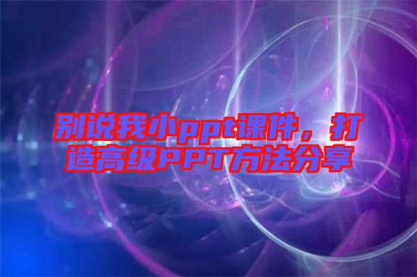 別說我小ppt課件，打造高級PPT方法分享