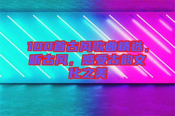 100首古風(fēng)歌曲精選，聽古風(fēng)，感受古韻文化之美