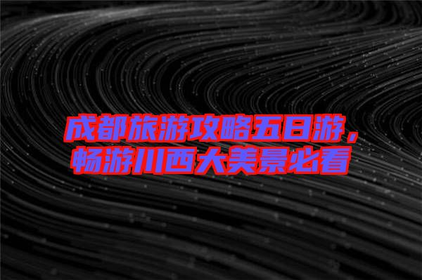 成都旅游攻略五日游，暢游川西大美景必看