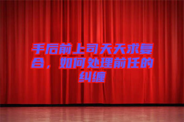 手后前上司天天求復合，如何處理前任的糾纏