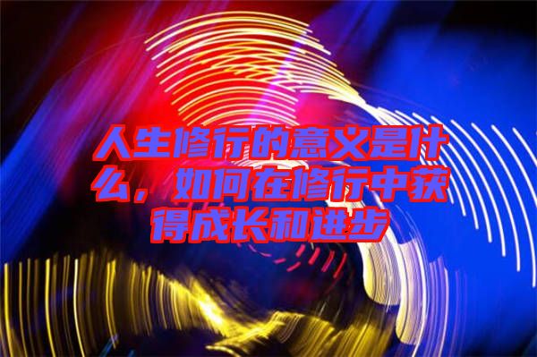 人生修行的意義是什么，如何在修行中獲得成長和進步
