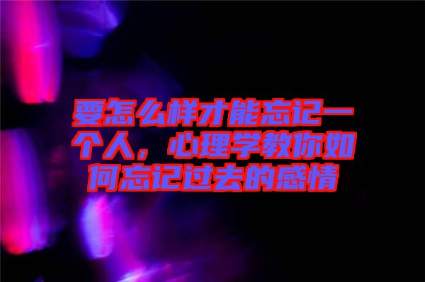 要怎么樣才能忘記一個人，心理學教你如何忘記過去的感情
