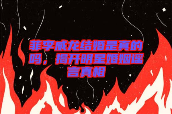 菲李威龍結婚是真的嗎，揭開明星婚姻謠言真相