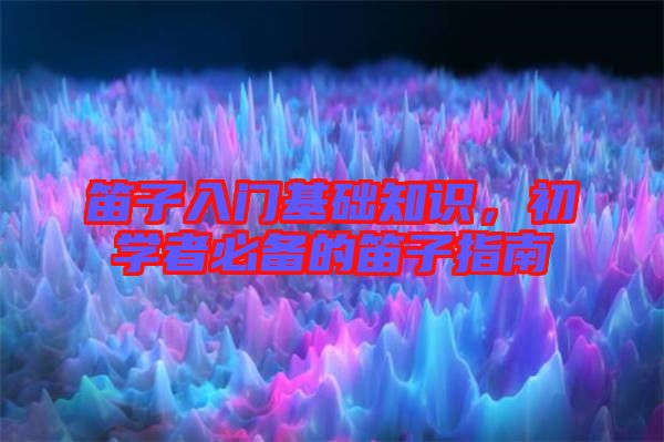 笛子入門基礎知識，初學者必備的笛子指南