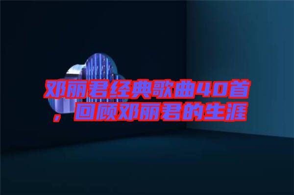 鄧麗君經典歌曲40首，回顧鄧麗君的生涯