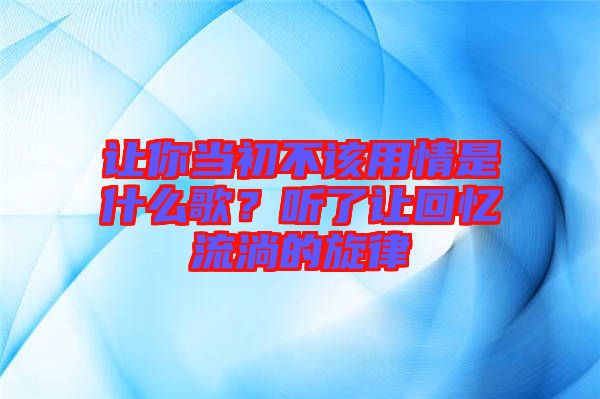 讓你當(dāng)初不該用情是什么歌？聽(tīng)了讓回憶流淌的旋律