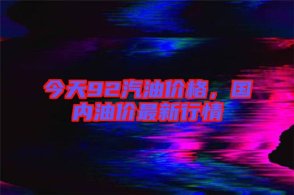 今天92汽油價(jià)格，國(guó)內(nèi)油價(jià)最新行情