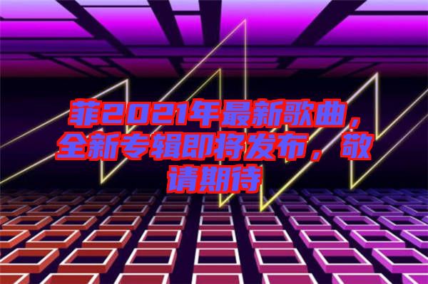菲2021年最新歌曲，全新專輯即將發布，敬請期待