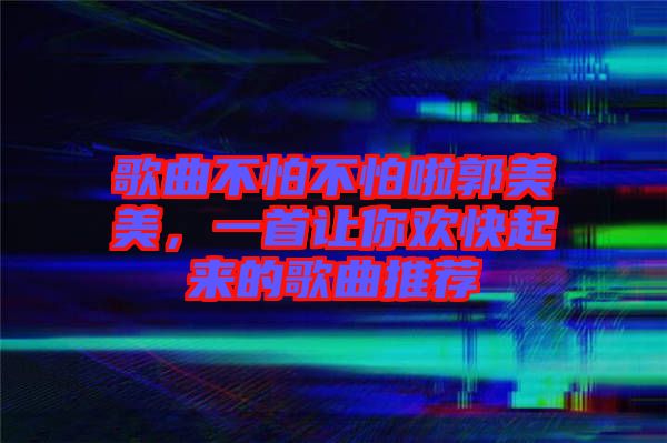 歌曲不怕不怕啦郭美美，一首讓你歡快起來的歌曲推薦