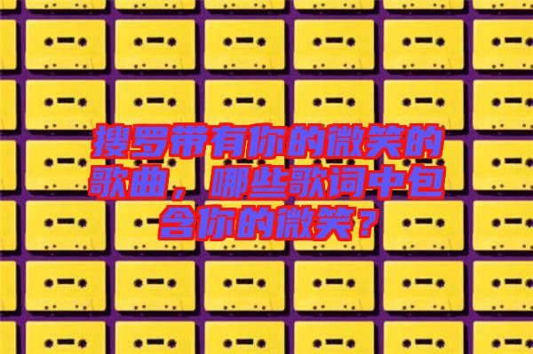 搜羅帶有你的微笑的歌曲，哪些歌詞中包含你的微笑？