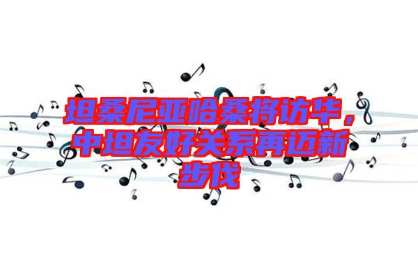 坦桑尼亞哈桑將訪華，中坦友好關系再邁新步伐