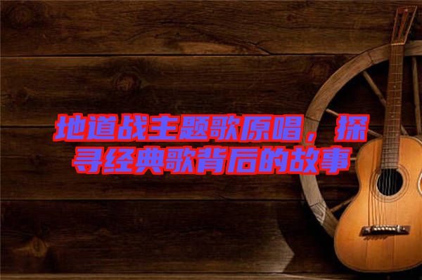 地道戰主題歌原唱，探尋經典歌背后的故事