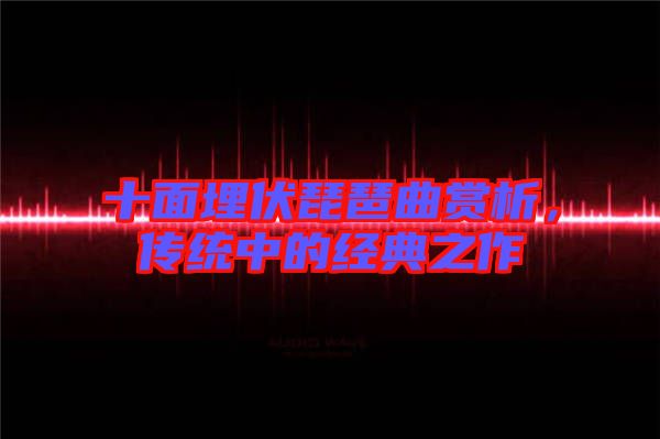 十面埋伏琵琶曲賞析，傳統中的經典之作