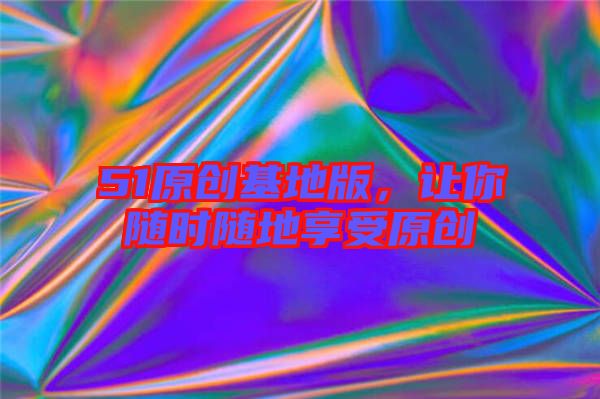 51原創(chuàng)基地版，讓你隨時(shí)隨地享受原創(chuàng)
