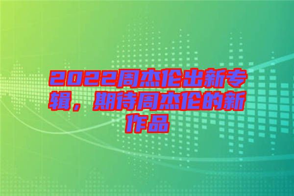 2022周杰倫出新專輯，期待周杰倫的新作品