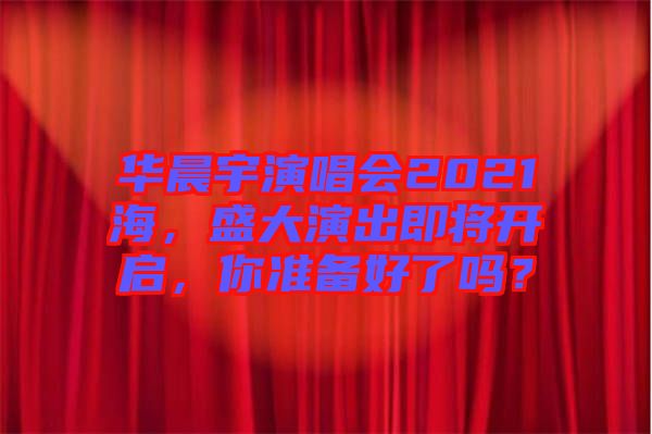 華晨宇演唱會2021海，盛大演出即將開啟，你準備好了嗎？
