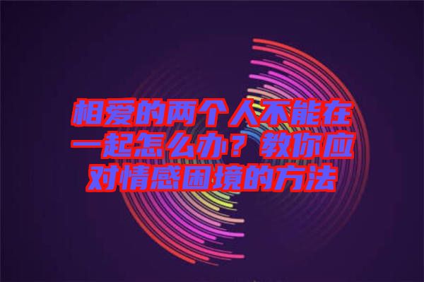 相愛(ài)的兩個(gè)人不能在一起怎么辦？教你應(yīng)對(duì)情感困境的方法