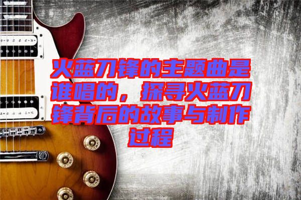 火藍刀鋒的主題曲是誰唱的，探尋火藍刀鋒背后的故事與制作過程