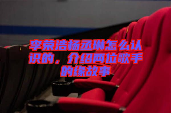 李榮浩楊丞琳怎么認識的，介紹兩位歌手的緣故事