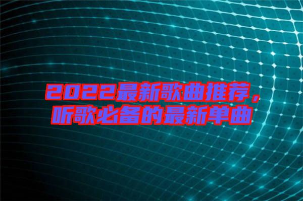 2022最新歌曲推薦，聽歌必備的最新單曲