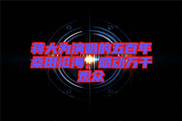 蔣大為演唱的五百年桑田滄海，感動(dòng)萬(wàn)千觀眾