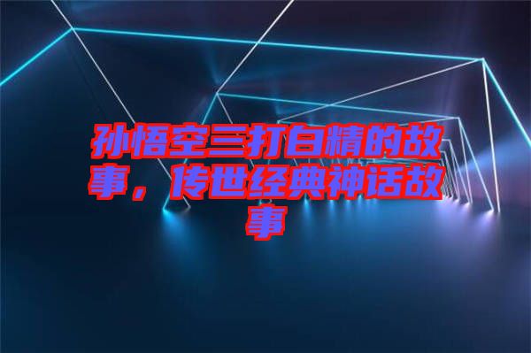 孫悟空三打白精的故事，傳世經典神話故事