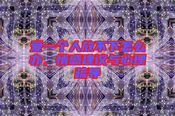 愛一個人放不下怎么辦，情感建議與心理疏導