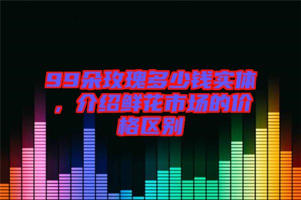 99朵玫瑰多少錢實體，介紹鮮花市場的價格區別