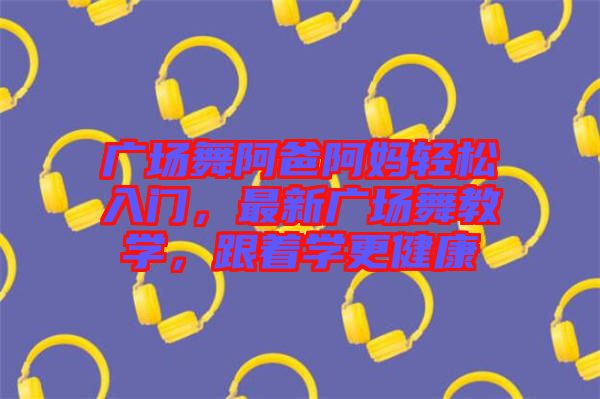 廣場(chǎng)舞阿爸阿媽輕松入門(mén)，最新廣場(chǎng)舞教學(xué)，跟著學(xué)更健康