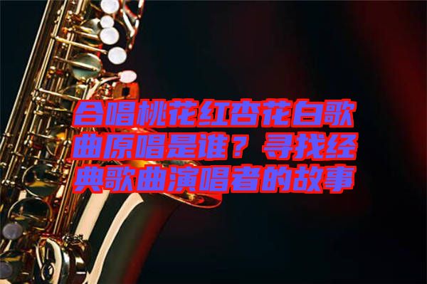 合唱桃花紅杏花白歌曲原唱是誰(shuí)？尋找經(jīng)典歌曲演唱者的故事